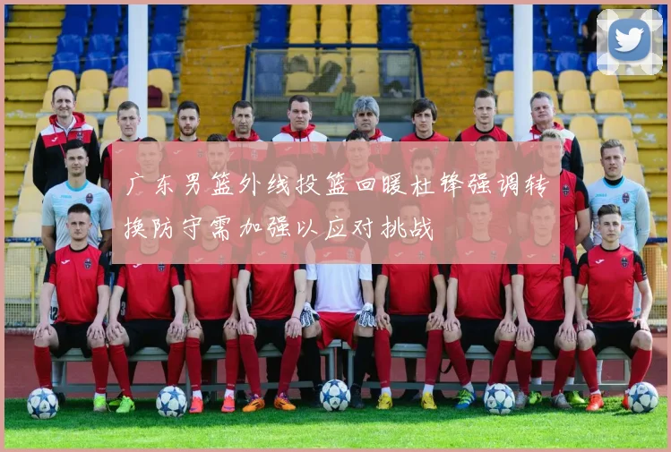 广东男篮外线投篮回暖杜锋强调转换防守需加强以应对挑战