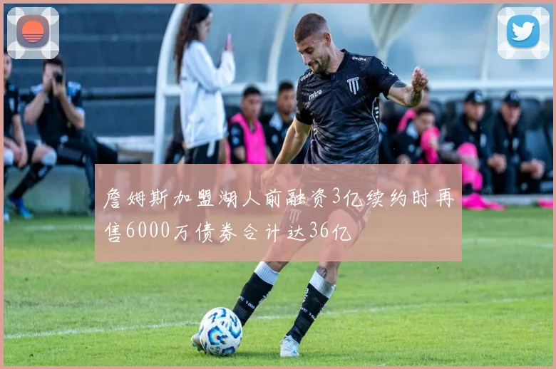 詹姆斯加盟湖人前融资3亿续约时再售6000万债券合计达36亿