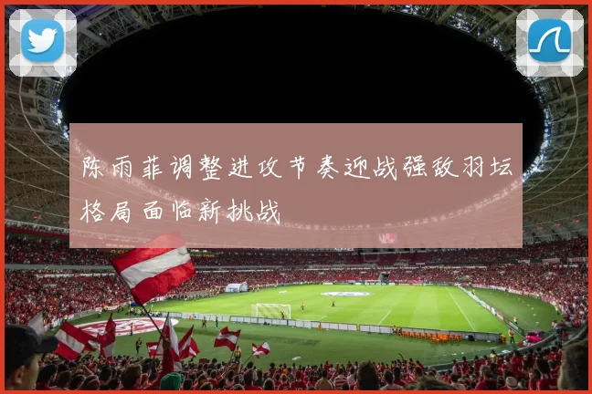 陈雨菲调整进攻节奏迎战强敌羽坛格局面临新挑战