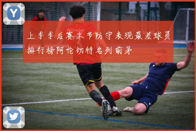 上季季后赛末节防守表现最差球员排行榜阿伦切特名列前茅