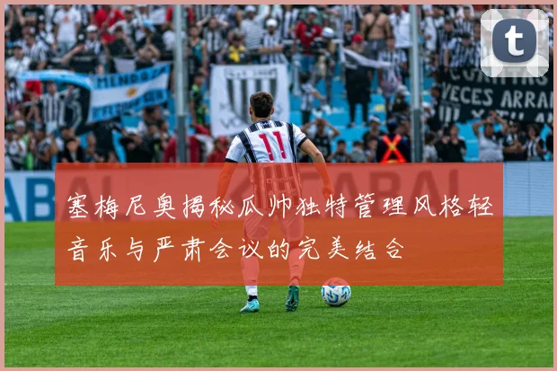 塞梅尼奥揭秘瓜帅独特管理风格轻音乐与严肃会议的完美结合