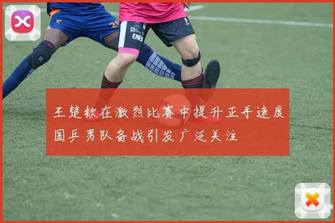 王楚钦在激烈比赛中提升正手速度国乒男队备战引发广泛关注