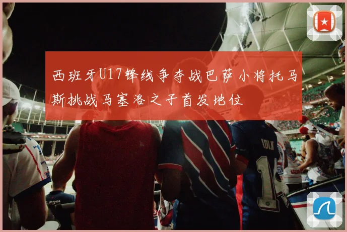 西班牙U17锋线争夺战巴萨小将托马斯挑战马塞洛之子首发地位