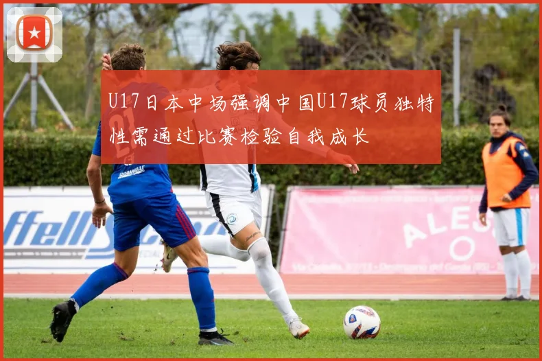 U17日本中场强调中国U17球员独特性需通过比赛检验自我成长