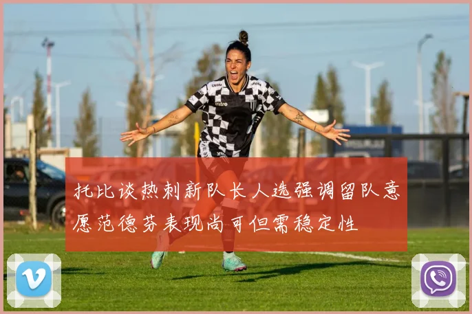 托比谈热刺新队长人选强调留队意愿范德芬表现尚可但需稳定性