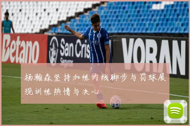 杨瀚森坚持加练内线脚步与罚球展现训练热情与决心