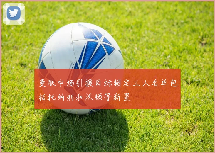 曼联中场引援目标锁定三人名单包括托纳利和沃顿等新星