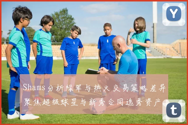 Shams分析绿军与热火交易策略差异聚焦超级球星与新秀合同选秀资产