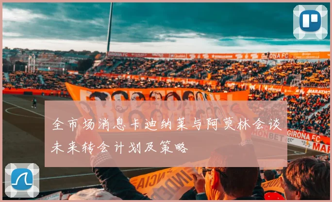 全市场消息卡迪纳莱与阿莫林会谈未来转会计划及策略