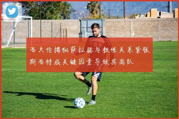 洛夫伦揭秘萨拉赫与教练关系紧张斯洛特成关键因素导致其离队