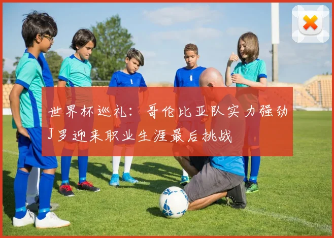 世界杯巡礼：哥伦比亚队实力强劲J罗迎来职业生涯最后挑战