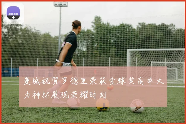 曼城祝贺罗德里荣获金球奖高举大力神杯展现荣耀时刻