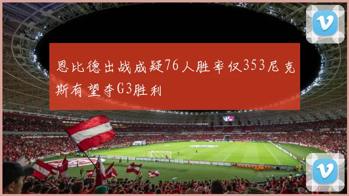 恩比德出战成疑76人胜率仅353尼克斯有望夺G3胜利