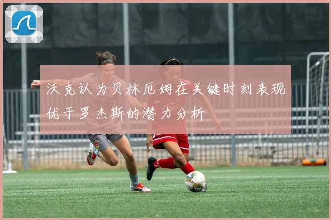 沃克认为贝林厄姆在关键时刻表现优于罗杰斯的潜力分析