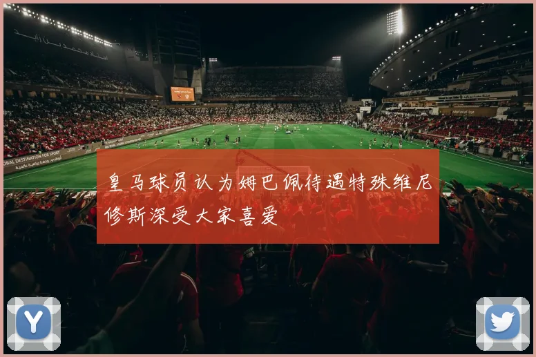 皇马球员认为姆巴佩待遇特殊维尼修斯深受大家喜爱