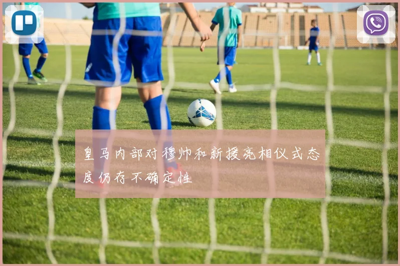 皇马内部对穆帅和新援亮相仪式态度仍存不确定性