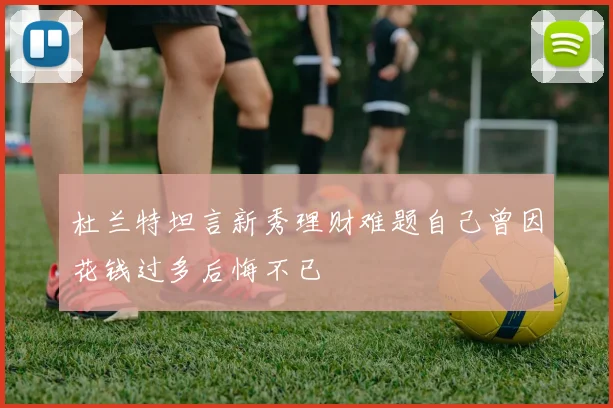 杜兰特坦言新秀理财难题自己曾因花钱过多后悔不已