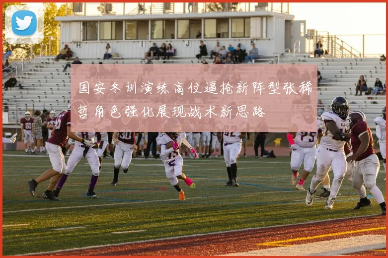 国安冬训演练高位逼抢新阵型张稀哲角色强化展现战术新思路