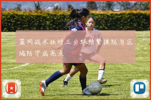 篮网战术独特三分球频繁换防与区域防守成亮点