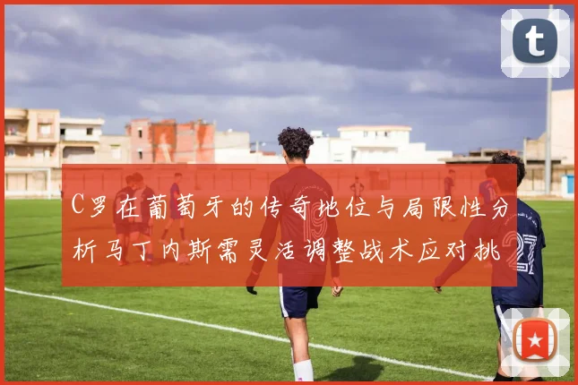 C罗在葡萄牙的传奇地位与局限性分析马丁内斯需灵活调整战术应对挑战
