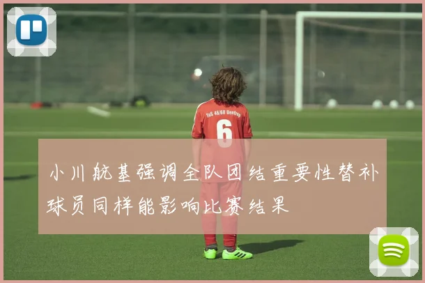 小川航基强调全队团结重要性替补球员同样能影响比赛结果