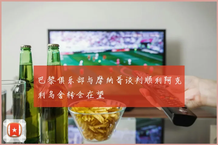 巴黎俱乐部与摩纳哥谈判顺利阿克利乌舍转会在望
