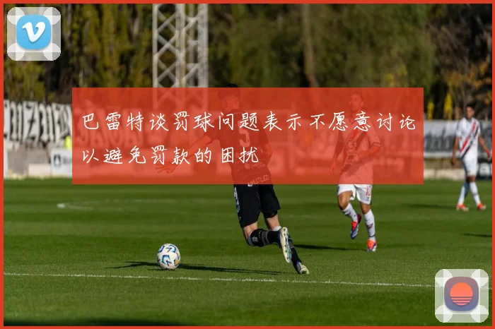 巴雷特谈罚球问题表示不愿意讨论以避免罚款的困扰