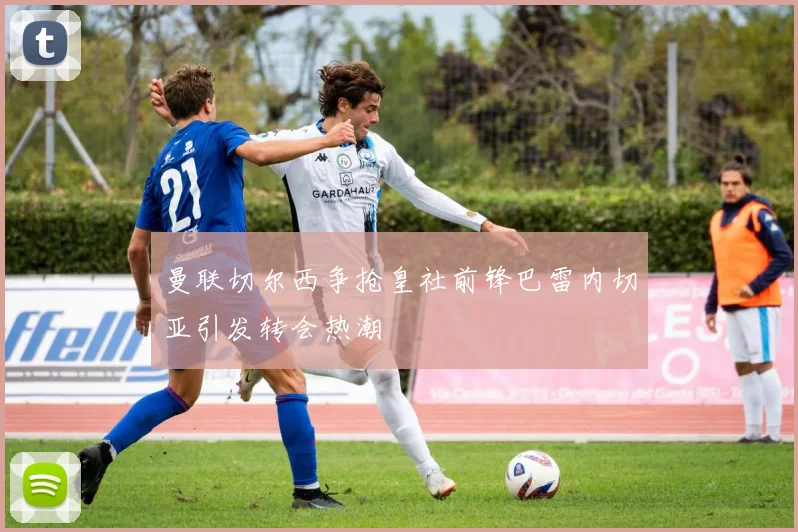 曼联切尔西争抢皇社前锋巴雷内切亚引发转会热潮