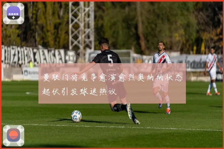 曼联门将竞争愈演愈烈奥纳纳状态起伏引发球迷热议
